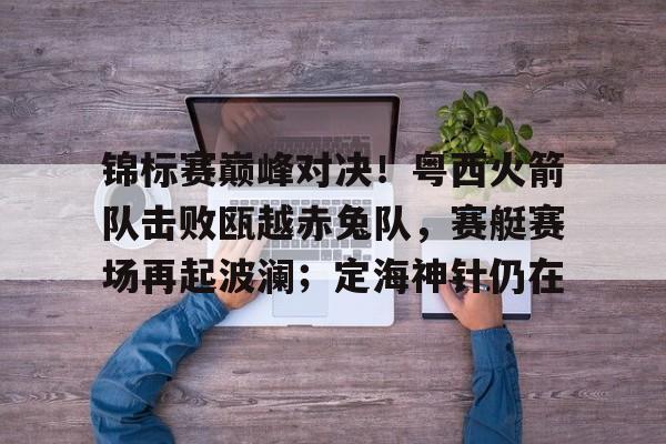 爱游戏中国-包含锦标赛巅峰对决！粤西火箭队击败瓯越赤兔队，赛艇赛场再起波澜；定海神针仍在的词条